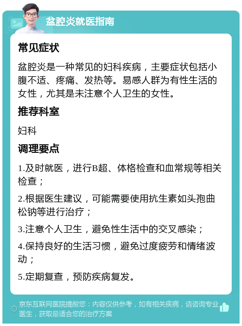 盆腔炎就医指南 常见症状 盆腔炎是一种常见的妇科疾病，主要症状包括小腹不适、疼痛、发热等。易感人群为有性生活的女性，尤其是未注意个人卫生的女性。 推荐科室 妇科 调理要点 1.及时就医，进行B超、体格检查和血常规等相关检查； 2.根据医生建议，可能需要使用抗生素如头孢曲松钠等进行治疗； 3.注意个人卫生，避免性生活中的交叉感染； 4.保持良好的生活习惯，避免过度疲劳和情绪波动； 5.定期复查，预防疾病复发。