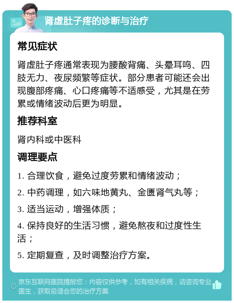 肾虚肚子疼的诊断与治疗 常见症状 肾虚肚子疼通常表现为腰酸背痛、头晕耳鸣、四肢无力、夜尿频繁等症状。部分患者可能还会出现腹部疼痛、心口疼痛等不适感受，尤其是在劳累或情绪波动后更为明显。 推荐科室 肾内科或中医科 调理要点 1. 合理饮食，避免过度劳累和情绪波动； 2. 中药调理，如六味地黄丸、金匮肾气丸等； 3. 适当运动，增强体质； 4. 保持良好的生活习惯，避免熬夜和过度性生活； 5. 定期复查，及时调整治疗方案。