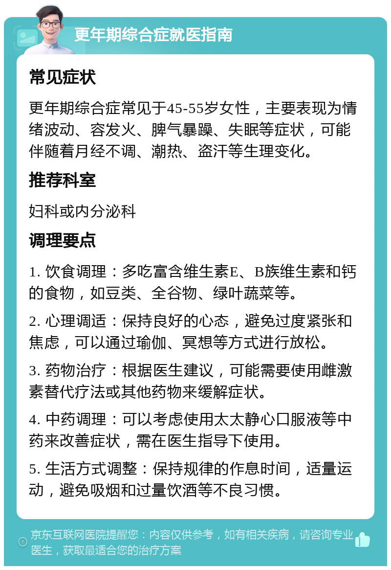 更年期综合症就医指南 常见症状 更年期综合症常见于45-55岁女性，主要表现为情绪波动、容发火、脾气暴躁、失眠等症状，可能伴随着月经不调、潮热、盗汗等生理变化。 推荐科室 妇科或内分泌科 调理要点 1. 饮食调理：多吃富含维生素E、B族维生素和钙的食物，如豆类、全谷物、绿叶蔬菜等。 2. 心理调适：保持良好的心态，避免过度紧张和焦虑，可以通过瑜伽、冥想等方式进行放松。 3. 药物治疗：根据医生建议，可能需要使用雌激素替代疗法或其他药物来缓解症状。 4. 中药调理：可以考虑使用太太静心口服液等中药来改善症状，需在医生指导下使用。 5. 生活方式调整：保持规律的作息时间，适量运动，避免吸烟和过量饮酒等不良习惯。