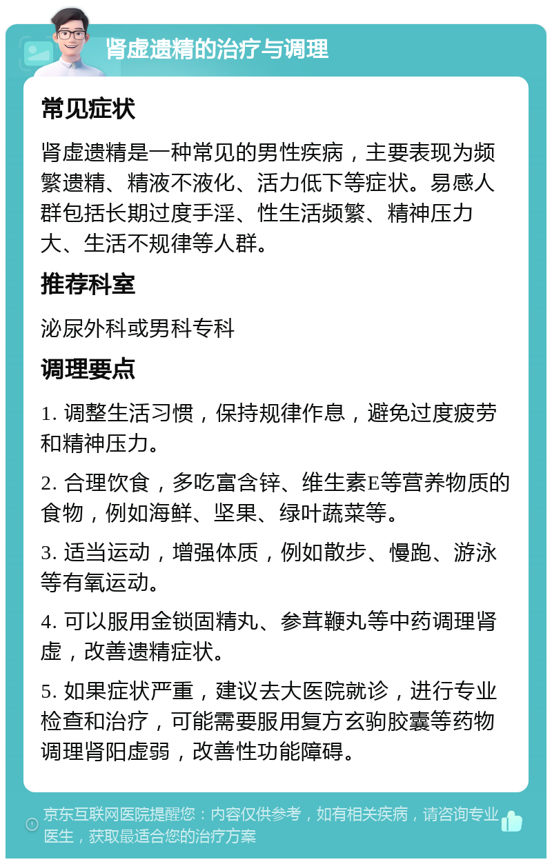 肾虚遗精的治疗与调理 常见症状 肾虚遗精是一种常见的男性疾病，主要表现为频繁遗精、精液不液化、活力低下等症状。易感人群包括长期过度手淫、性生活频繁、精神压力大、生活不规律等人群。 推荐科室 泌尿外科或男科专科 调理要点 1. 调整生活习惯，保持规律作息，避免过度疲劳和精神压力。 2. 合理饮食，多吃富含锌、维生素E等营养物质的食物，例如海鲜、坚果、绿叶蔬菜等。 3. 适当运动，增强体质，例如散步、慢跑、游泳等有氧运动。 4. 可以服用金锁固精丸、参茸鞭丸等中药调理肾虚，改善遗精症状。 5. 如果症状严重，建议去大医院就诊，进行专业检查和治疗，可能需要服用复方玄驹胶囊等药物调理肾阳虚弱，改善性功能障碍。