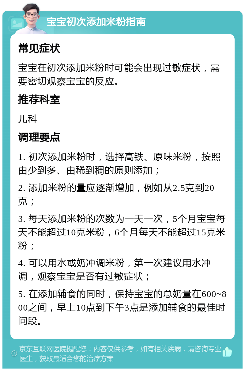 宝宝初次添加米粉指南 常见症状 宝宝在初次添加米粉时可能会出现过敏症状，需要密切观察宝宝的反应。 推荐科室 儿科 调理要点 1. 初次添加米粉时，选择高铁、原味米粉，按照由少到多、由稀到稠的原则添加； 2. 添加米粉的量应逐渐增加，例如从2.5克到20克； 3. 每天添加米粉的次数为一天一次，5个月宝宝每天不能超过10克米粉，6个月每天不能超过15克米粉； 4. 可以用水或奶冲调米粉，第一次建议用水冲调，观察宝宝是否有过敏症状； 5. 在添加辅食的同时，保持宝宝的总奶量在600~800之间，早上10点到下午3点是添加辅食的最佳时间段。