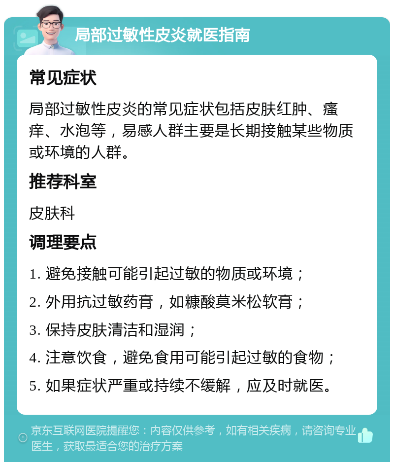 局部过敏性皮炎就医指南 常见症状 局部过敏性皮炎的常见症状包括皮肤红肿、瘙痒、水泡等，易感人群主要是长期接触某些物质或环境的人群。 推荐科室 皮肤科 调理要点 1. 避免接触可能引起过敏的物质或环境； 2. 外用抗过敏药膏，如糠酸莫米松软膏； 3. 保持皮肤清洁和湿润； 4. 注意饮食，避免食用可能引起过敏的食物； 5. 如果症状严重或持续不缓解，应及时就医。