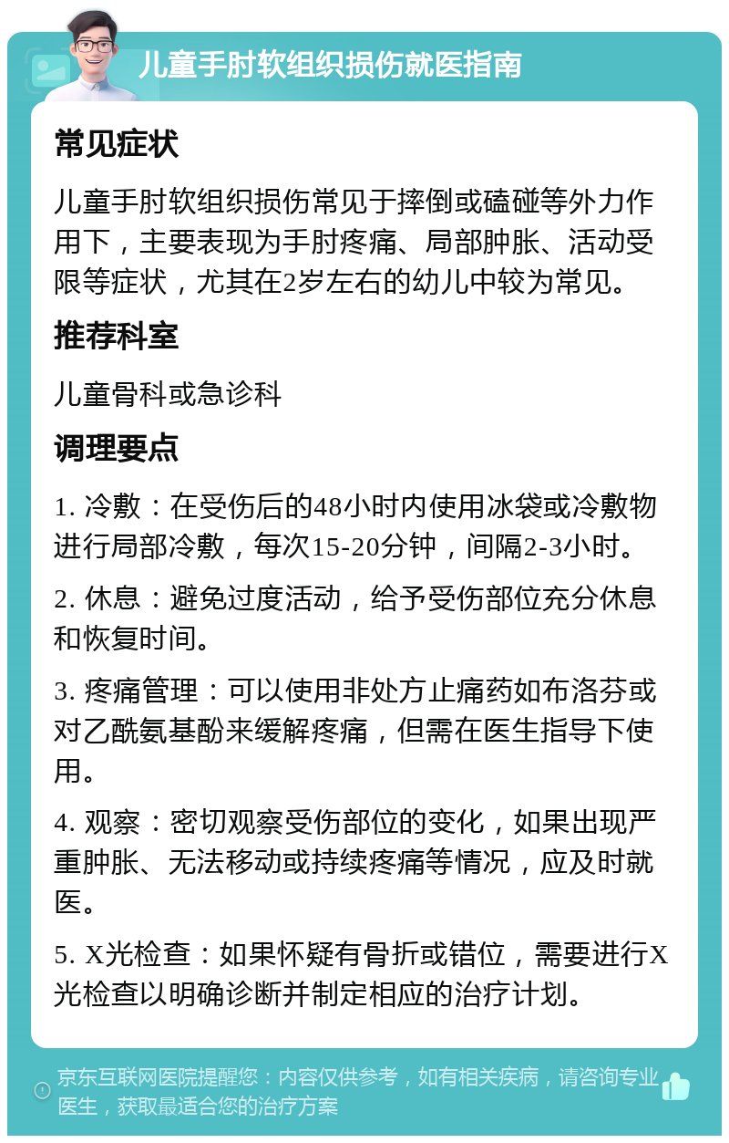 儿童手肘软组织损伤就医指南 常见症状 儿童手肘软组织损伤常见于摔倒或磕碰等外力作用下，主要表现为手肘疼痛、局部肿胀、活动受限等症状，尤其在2岁左右的幼儿中较为常见。 推荐科室 儿童骨科或急诊科 调理要点 1. 冷敷：在受伤后的48小时内使用冰袋或冷敷物进行局部冷敷，每次15-20分钟，间隔2-3小时。 2. 休息：避免过度活动，给予受伤部位充分休息和恢复时间。 3. 疼痛管理：可以使用非处方止痛药如布洛芬或对乙酰氨基酚来缓解疼痛，但需在医生指导下使用。 4. 观察：密切观察受伤部位的变化，如果出现严重肿胀、无法移动或持续疼痛等情况，应及时就医。 5. X光检查：如果怀疑有骨折或错位，需要进行X光检查以明确诊断并制定相应的治疗计划。