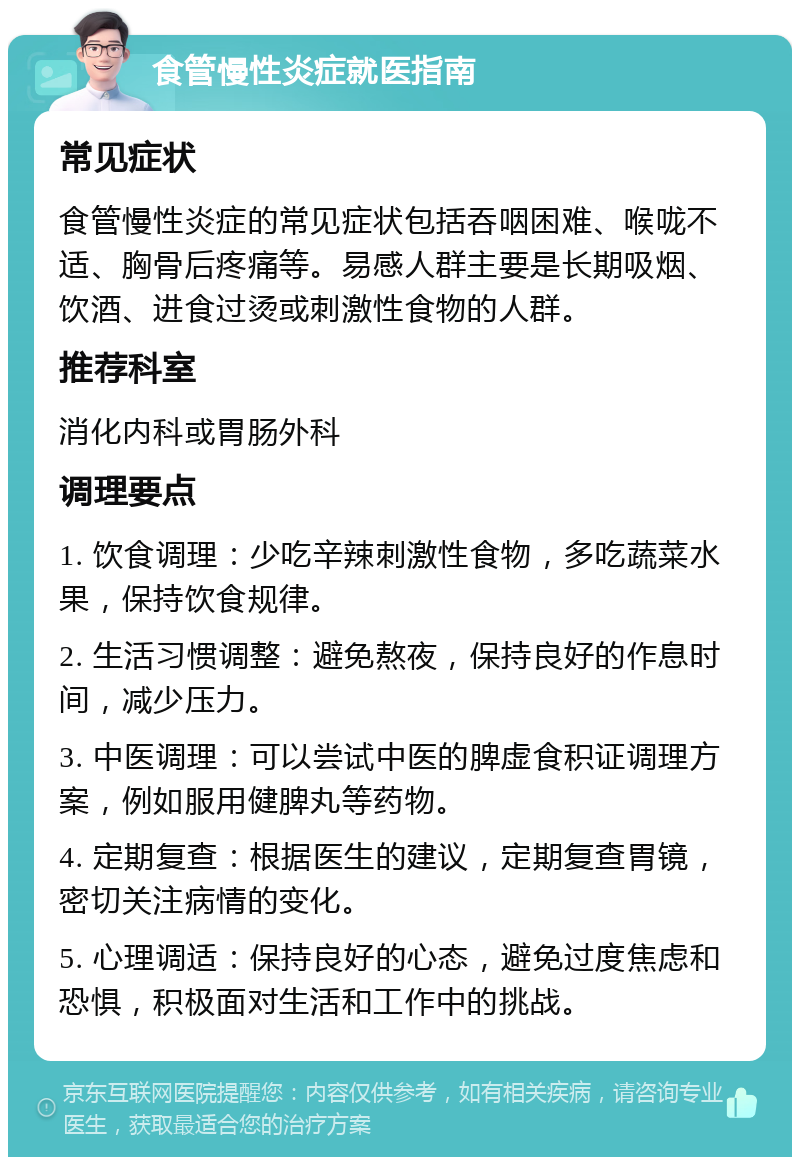 食管慢性炎症就医指南 常见症状 食管慢性炎症的常见症状包括吞咽困难、喉咙不适、胸骨后疼痛等。易感人群主要是长期吸烟、饮酒、进食过烫或刺激性食物的人群。 推荐科室 消化内科或胃肠外科 调理要点 1. 饮食调理：少吃辛辣刺激性食物，多吃蔬菜水果，保持饮食规律。 2. 生活习惯调整：避免熬夜，保持良好的作息时间，减少压力。 3. 中医调理：可以尝试中医的脾虚食积证调理方案，例如服用健脾丸等药物。 4. 定期复查：根据医生的建议，定期复查胃镜，密切关注病情的变化。 5. 心理调适：保持良好的心态，避免过度焦虑和恐惧，积极面对生活和工作中的挑战。