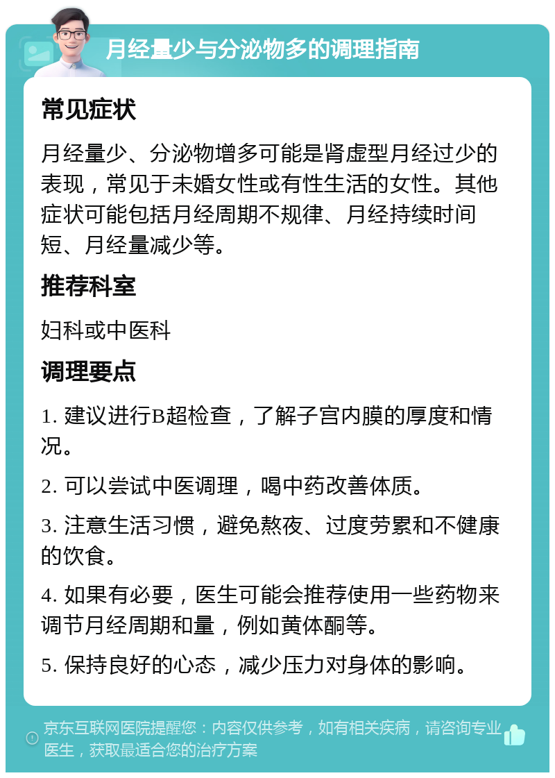 月经量少与分泌物多的调理指南 常见症状 月经量少、分泌物增多可能是肾虚型月经过少的表现，常见于未婚女性或有性生活的女性。其他症状可能包括月经周期不规律、月经持续时间短、月经量减少等。 推荐科室 妇科或中医科 调理要点 1. 建议进行B超检查，了解子宫内膜的厚度和情况。 2. 可以尝试中医调理，喝中药改善体质。 3. 注意生活习惯，避免熬夜、过度劳累和不健康的饮食。 4. 如果有必要，医生可能会推荐使用一些药物来调节月经周期和量，例如黄体酮等。 5. 保持良好的心态，减少压力对身体的影响。