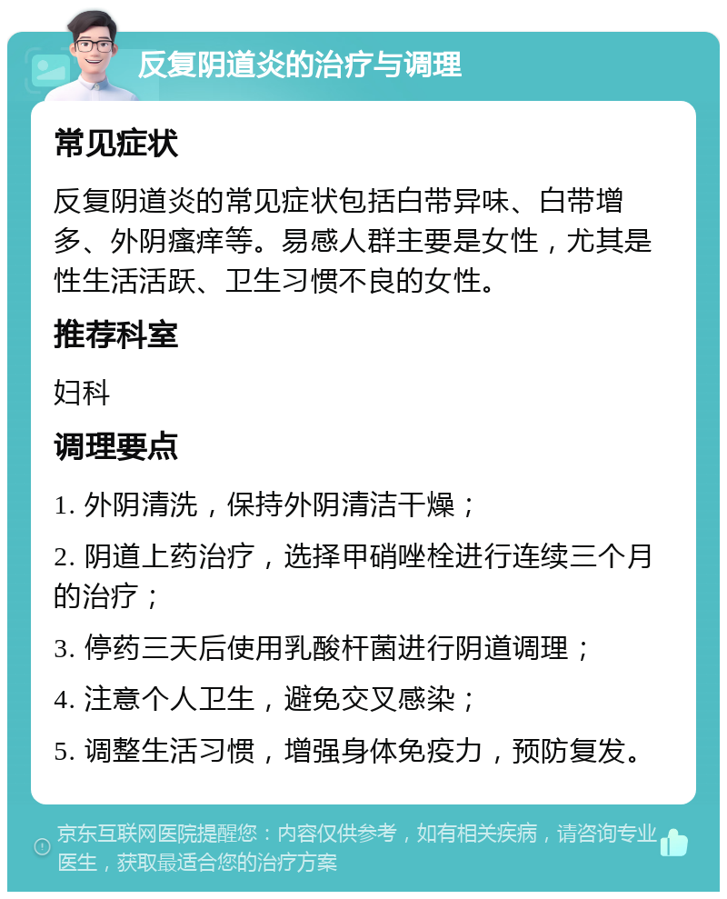 反复阴道炎的治疗与调理 常见症状 反复阴道炎的常见症状包括白带异味、白带增多、外阴瘙痒等。易感人群主要是女性，尤其是性生活活跃、卫生习惯不良的女性。 推荐科室 妇科 调理要点 1. 外阴清洗，保持外阴清洁干燥； 2. 阴道上药治疗，选择甲硝唑栓进行连续三个月的治疗； 3. 停药三天后使用乳酸杆菌进行阴道调理； 4. 注意个人卫生，避免交叉感染； 5. 调整生活习惯，增强身体免疫力，预防复发。