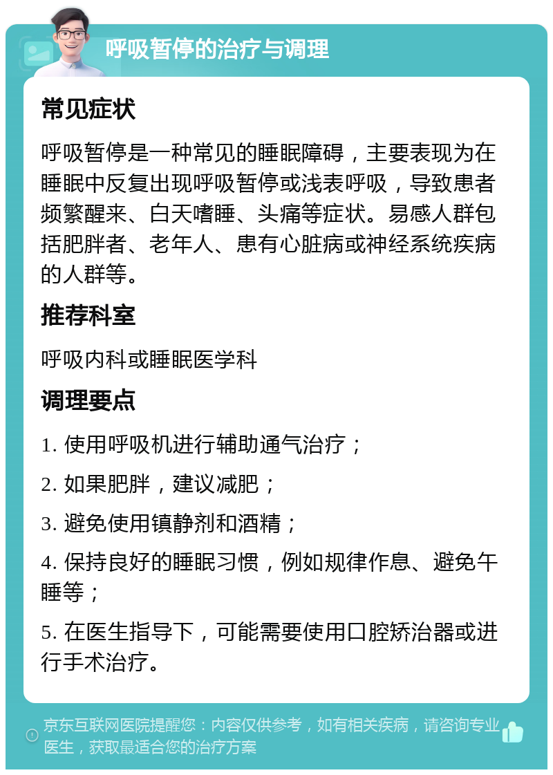 呼吸暂停的治疗与调理 常见症状 呼吸暂停是一种常见的睡眠障碍，主要表现为在睡眠中反复出现呼吸暂停或浅表呼吸，导致患者频繁醒来、白天嗜睡、头痛等症状。易感人群包括肥胖者、老年人、患有心脏病或神经系统疾病的人群等。 推荐科室 呼吸内科或睡眠医学科 调理要点 1. 使用呼吸机进行辅助通气治疗； 2. 如果肥胖，建议减肥； 3. 避免使用镇静剂和酒精； 4. 保持良好的睡眠习惯，例如规律作息、避免午睡等； 5. 在医生指导下，可能需要使用口腔矫治器或进行手术治疗。