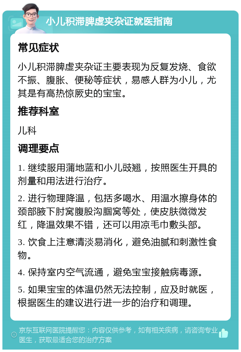 小儿积滞脾虚夹杂证就医指南 常见症状 小儿积滞脾虚夹杂证主要表现为反复发烧、食欲不振、腹胀、便秘等症状，易感人群为小儿，尤其是有高热惊厥史的宝宝。 推荐科室 儿科 调理要点 1. 继续服用蒲地蓝和小儿豉翘，按照医生开具的剂量和用法进行治疗。 2. 进行物理降温，包括多喝水、用温水擦身体的颈部腋下肘窝腹股沟腘窝等处，使皮肤微微发红，降温效果不错，还可以用凉毛巾敷头部。 3. 饮食上注意清淡易消化，避免油腻和刺激性食物。 4. 保持室内空气流通，避免宝宝接触病毒源。 5. 如果宝宝的体温仍然无法控制，应及时就医，根据医生的建议进行进一步的治疗和调理。