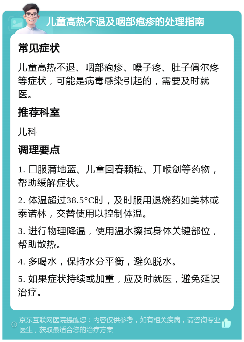 儿童高热不退及咽部疱疹的处理指南 常见症状 儿童高热不退、咽部疱疹、嗓子疼、肚子偶尔疼等症状，可能是病毒感染引起的，需要及时就医。 推荐科室 儿科 调理要点 1. 口服蒲地蓝、儿童回春颗粒、开喉剑等药物，帮助缓解症状。 2. 体温超过38.5°C时，及时服用退烧药如美林或泰诺林，交替使用以控制体温。 3. 进行物理降温，使用温水擦拭身体关键部位，帮助散热。 4. 多喝水，保持水分平衡，避免脱水。 5. 如果症状持续或加重，应及时就医，避免延误治疗。