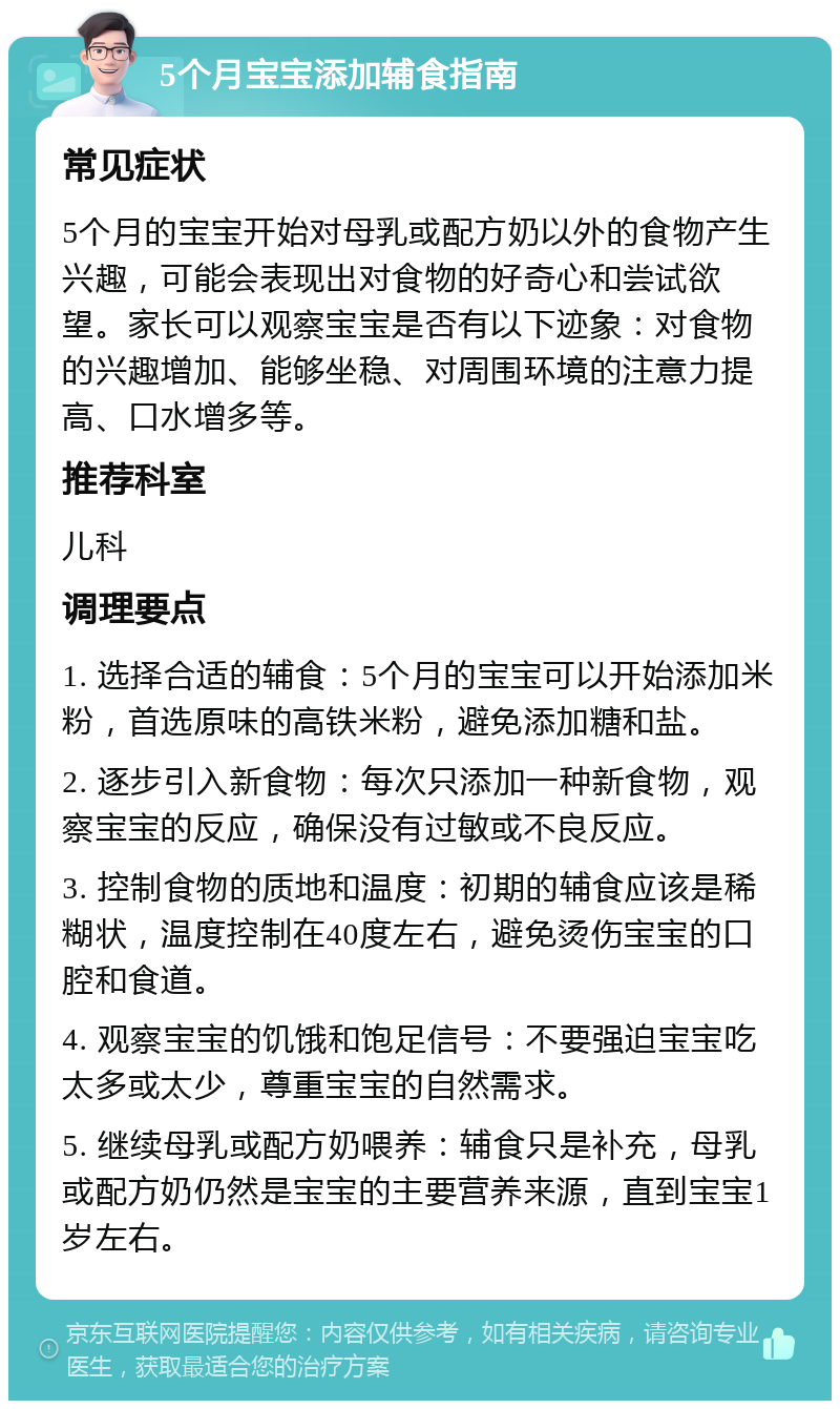 5个月宝宝添加辅食指南 常见症状 5个月的宝宝开始对母乳或配方奶以外的食物产生兴趣，可能会表现出对食物的好奇心和尝试欲望。家长可以观察宝宝是否有以下迹象：对食物的兴趣增加、能够坐稳、对周围环境的注意力提高、口水增多等。 推荐科室 儿科 调理要点 1. 选择合适的辅食：5个月的宝宝可以开始添加米粉，首选原味的高铁米粉，避免添加糖和盐。 2. 逐步引入新食物：每次只添加一种新食物，观察宝宝的反应，确保没有过敏或不良反应。 3. 控制食物的质地和温度：初期的辅食应该是稀糊状，温度控制在40度左右，避免烫伤宝宝的口腔和食道。 4. 观察宝宝的饥饿和饱足信号：不要强迫宝宝吃太多或太少，尊重宝宝的自然需求。 5. 继续母乳或配方奶喂养：辅食只是补充，母乳或配方奶仍然是宝宝的主要营养来源，直到宝宝1岁左右。