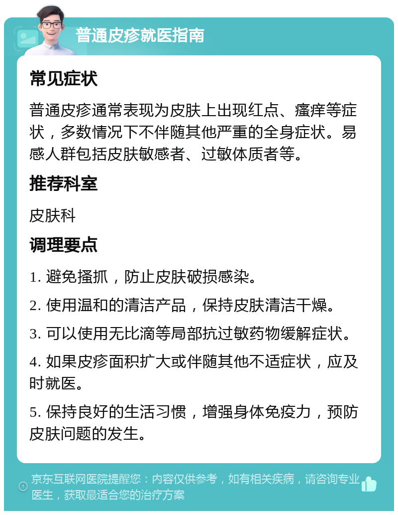 普通皮疹就医指南 常见症状 普通皮疹通常表现为皮肤上出现红点、瘙痒等症状，多数情况下不伴随其他严重的全身症状。易感人群包括皮肤敏感者、过敏体质者等。 推荐科室 皮肤科 调理要点 1. 避免搔抓，防止皮肤破损感染。 2. 使用温和的清洁产品，保持皮肤清洁干燥。 3. 可以使用无比滴等局部抗过敏药物缓解症状。 4. 如果皮疹面积扩大或伴随其他不适症状，应及时就医。 5. 保持良好的生活习惯，增强身体免疫力，预防皮肤问题的发生。