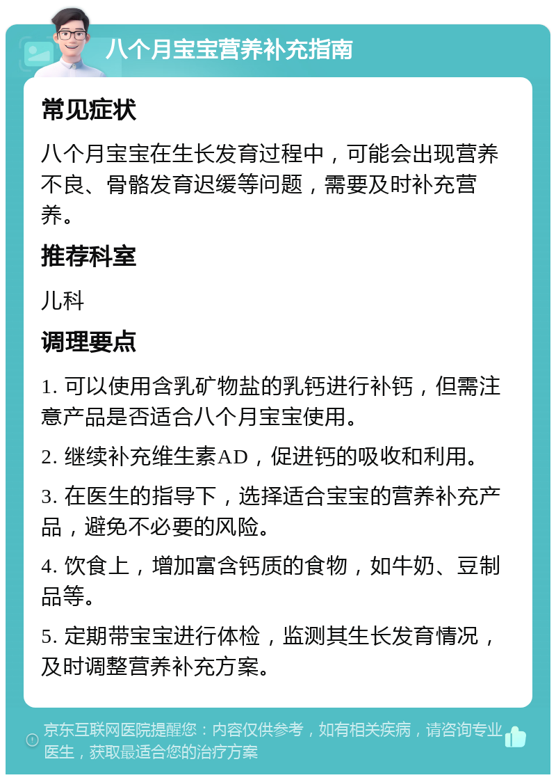 八个月宝宝营养补充指南 常见症状 八个月宝宝在生长发育过程中，可能会出现营养不良、骨骼发育迟缓等问题，需要及时补充营养。 推荐科室 儿科 调理要点 1. 可以使用含乳矿物盐的乳钙进行补钙，但需注意产品是否适合八个月宝宝使用。 2. 继续补充维生素AD，促进钙的吸收和利用。 3. 在医生的指导下，选择适合宝宝的营养补充产品，避免不必要的风险。 4. 饮食上，增加富含钙质的食物，如牛奶、豆制品等。 5. 定期带宝宝进行体检，监测其生长发育情况，及时调整营养补充方案。