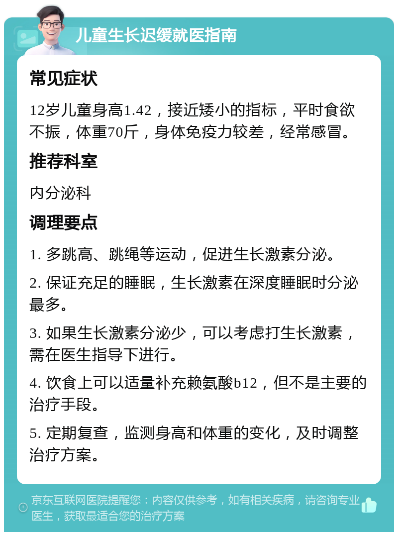 儿童生长迟缓就医指南 常见症状 12岁儿童身高1.42，接近矮小的指标，平时食欲不振，体重70斤，身体免疫力较差，经常感冒。 推荐科室 内分泌科 调理要点 1. 多跳高、跳绳等运动，促进生长激素分泌。 2. 保证充足的睡眠，生长激素在深度睡眠时分泌最多。 3. 如果生长激素分泌少，可以考虑打生长激素，需在医生指导下进行。 4. 饮食上可以适量补充赖氨酸b12，但不是主要的治疗手段。 5. 定期复查，监测身高和体重的变化，及时调整治疗方案。