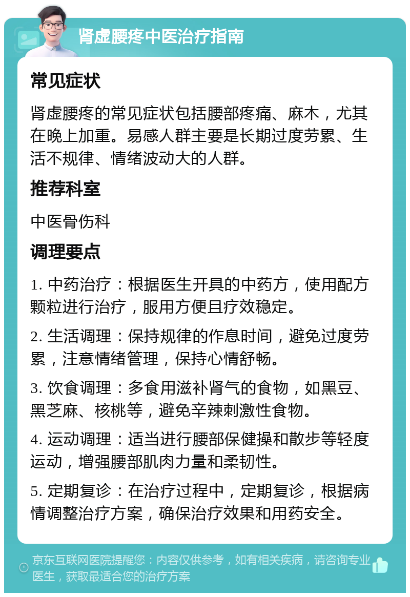 肾虚腰疼中医治疗指南 常见症状 肾虚腰疼的常见症状包括腰部疼痛、麻木，尤其在晚上加重。易感人群主要是长期过度劳累、生活不规律、情绪波动大的人群。 推荐科室 中医骨伤科 调理要点 1. 中药治疗：根据医生开具的中药方，使用配方颗粒进行治疗，服用方便且疗效稳定。 2. 生活调理：保持规律的作息时间，避免过度劳累，注意情绪管理，保持心情舒畅。 3. 饮食调理：多食用滋补肾气的食物，如黑豆、黑芝麻、核桃等，避免辛辣刺激性食物。 4. 运动调理：适当进行腰部保健操和散步等轻度运动，增强腰部肌肉力量和柔韧性。 5. 定期复诊：在治疗过程中，定期复诊，根据病情调整治疗方案，确保治疗效果和用药安全。