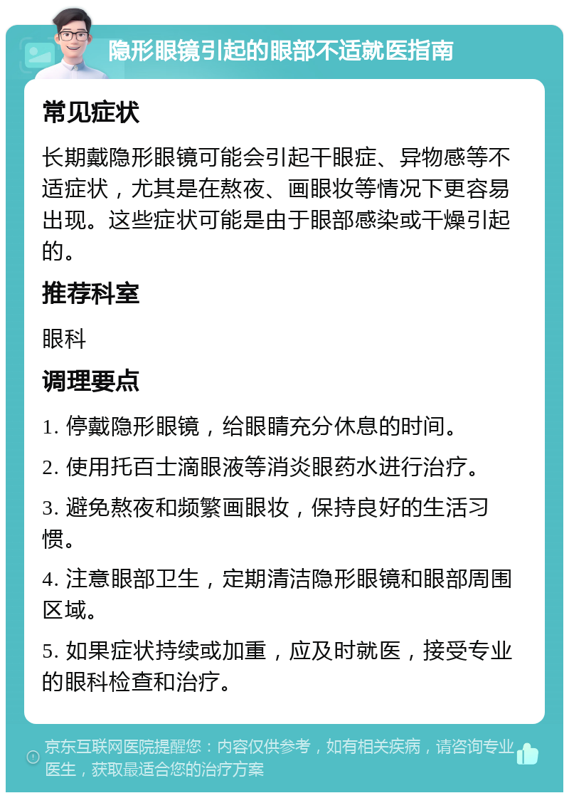 隐形眼镜引起的眼部不适就医指南 常见症状 长期戴隐形眼镜可能会引起干眼症、异物感等不适症状，尤其是在熬夜、画眼妆等情况下更容易出现。这些症状可能是由于眼部感染或干燥引起的。 推荐科室 眼科 调理要点 1. 停戴隐形眼镜，给眼睛充分休息的时间。 2. 使用托百士滴眼液等消炎眼药水进行治疗。 3. 避免熬夜和频繁画眼妆，保持良好的生活习惯。 4. 注意眼部卫生，定期清洁隐形眼镜和眼部周围区域。 5. 如果症状持续或加重，应及时就医，接受专业的眼科检查和治疗。