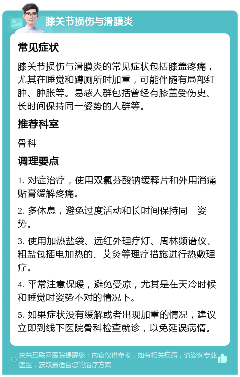 膝关节损伤与滑膜炎 常见症状 膝关节损伤与滑膜炎的常见症状包括膝盖疼痛，尤其在睡觉和蹲厕所时加重，可能伴随有局部红肿、肿胀等。易感人群包括曾经有膝盖受伤史、长时间保持同一姿势的人群等。 推荐科室 骨科 调理要点 1. 对症治疗，使用双氯芬酸钠缓释片和外用消痛贴膏缓解疼痛。 2. 多休息，避免过度活动和长时间保持同一姿势。 3. 使用加热盐袋、远红外理疗灯、周林频谱仪、粗盐包插电加热的、艾灸等理疗措施进行热敷理疗。 4. 平常注意保暖，避免受凉，尤其是在天冷时候和睡觉时姿势不对的情况下。 5. 如果症状没有缓解或者出现加重的情况，建议立即到线下医院骨科检查就诊，以免延误病情。