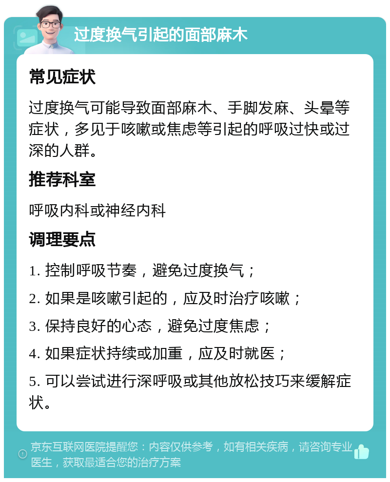 过度换气引起的面部麻木 常见症状 过度换气可能导致面部麻木、手脚发麻、头晕等症状，多见于咳嗽或焦虑等引起的呼吸过快或过深的人群。 推荐科室 呼吸内科或神经内科 调理要点 1. 控制呼吸节奏，避免过度换气； 2. 如果是咳嗽引起的，应及时治疗咳嗽； 3. 保持良好的心态，避免过度焦虑； 4. 如果症状持续或加重，应及时就医； 5. 可以尝试进行深呼吸或其他放松技巧来缓解症状。