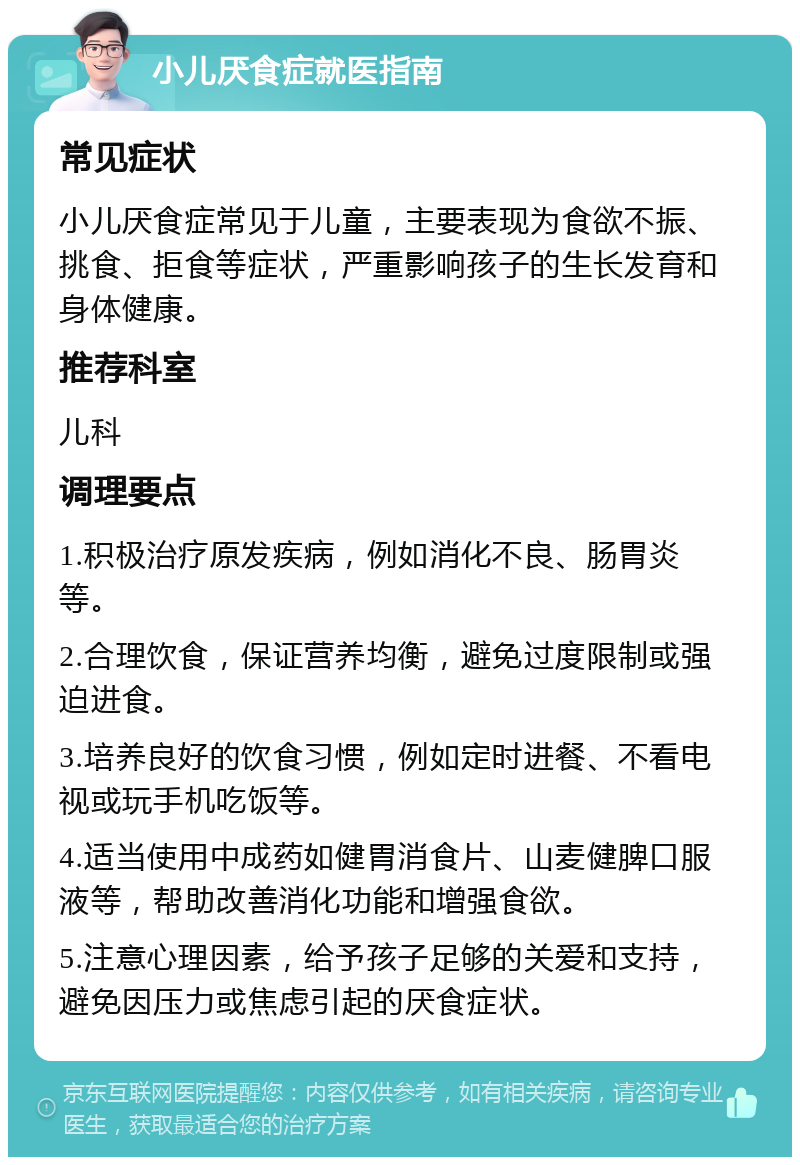 小儿厌食症就医指南 常见症状 小儿厌食症常见于儿童，主要表现为食欲不振、挑食、拒食等症状，严重影响孩子的生长发育和身体健康。 推荐科室 儿科 调理要点 1.积极治疗原发疾病，例如消化不良、肠胃炎等。 2.合理饮食，保证营养均衡，避免过度限制或强迫进食。 3.培养良好的饮食习惯，例如定时进餐、不看电视或玩手机吃饭等。 4.适当使用中成药如健胃消食片、山麦健脾口服液等，帮助改善消化功能和增强食欲。 5.注意心理因素，给予孩子足够的关爱和支持，避免因压力或焦虑引起的厌食症状。