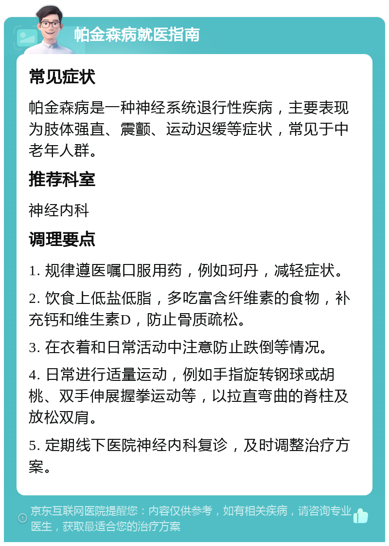 帕金森病就医指南 常见症状 帕金森病是一种神经系统退行性疾病，主要表现为肢体强直、震颤、运动迟缓等症状，常见于中老年人群。 推荐科室 神经内科 调理要点 1. 规律遵医嘱口服用药，例如珂丹，减轻症状。 2. 饮食上低盐低脂，多吃富含纤维素的食物，补充钙和维生素D，防止骨质疏松。 3. 在衣着和日常活动中注意防止跌倒等情况。 4. 日常进行适量运动，例如手指旋转钢球或胡桃、双手伸展握拳运动等，以拉直弯曲的脊柱及放松双肩。 5. 定期线下医院神经内科复诊，及时调整治疗方案。