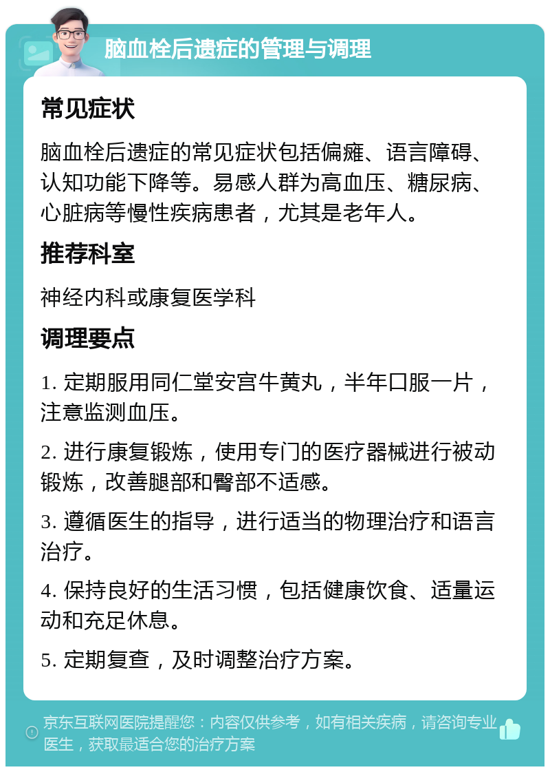 脑血栓后遗症的管理与调理 常见症状 脑血栓后遗症的常见症状包括偏瘫、语言障碍、认知功能下降等。易感人群为高血压、糖尿病、心脏病等慢性疾病患者，尤其是老年人。 推荐科室 神经内科或康复医学科 调理要点 1. 定期服用同仁堂安宫牛黄丸，半年口服一片，注意监测血压。 2. 进行康复锻炼，使用专门的医疗器械进行被动锻炼，改善腿部和臀部不适感。 3. 遵循医生的指导，进行适当的物理治疗和语言治疗。 4. 保持良好的生活习惯，包括健康饮食、适量运动和充足休息。 5. 定期复查，及时调整治疗方案。