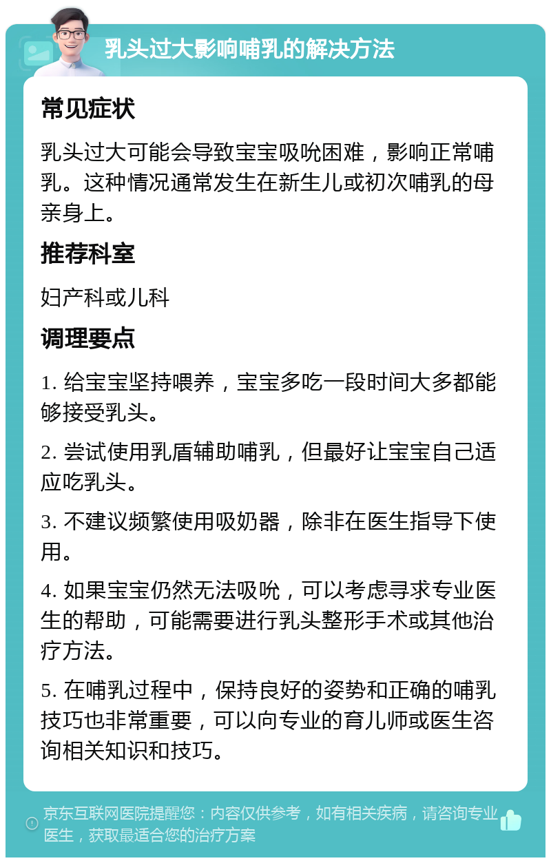 乳头过大影响哺乳的解决方法 常见症状 乳头过大可能会导致宝宝吸吮困难，影响正常哺乳。这种情况通常发生在新生儿或初次哺乳的母亲身上。 推荐科室 妇产科或儿科 调理要点 1. 给宝宝坚持喂养，宝宝多吃一段时间大多都能够接受乳头。 2. 尝试使用乳盾辅助哺乳，但最好让宝宝自己适应吃乳头。 3. 不建议频繁使用吸奶器，除非在医生指导下使用。 4. 如果宝宝仍然无法吸吮，可以考虑寻求专业医生的帮助，可能需要进行乳头整形手术或其他治疗方法。 5. 在哺乳过程中，保持良好的姿势和正确的哺乳技巧也非常重要，可以向专业的育儿师或医生咨询相关知识和技巧。