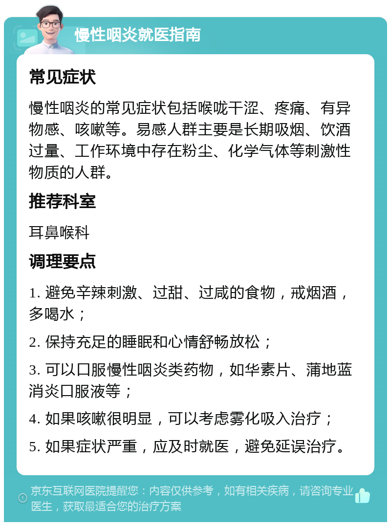 慢性咽炎就医指南 常见症状 慢性咽炎的常见症状包括喉咙干涩、疼痛、有异物感、咳嗽等。易感人群主要是长期吸烟、饮酒过量、工作环境中存在粉尘、化学气体等刺激性物质的人群。 推荐科室 耳鼻喉科 调理要点 1. 避免辛辣刺激、过甜、过咸的食物，戒烟酒，多喝水； 2. 保持充足的睡眠和心情舒畅放松； 3. 可以口服慢性咽炎类药物，如华素片、蒲地蓝消炎口服液等； 4. 如果咳嗽很明显，可以考虑雾化吸入治疗； 5. 如果症状严重，应及时就医，避免延误治疗。