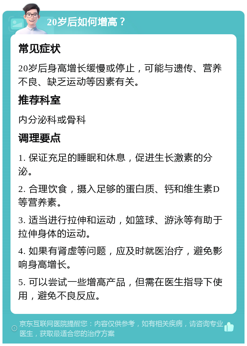 20岁后如何增高？ 常见症状 20岁后身高增长缓慢或停止，可能与遗传、营养不良、缺乏运动等因素有关。 推荐科室 内分泌科或骨科 调理要点 1. 保证充足的睡眠和休息，促进生长激素的分泌。 2. 合理饮食，摄入足够的蛋白质、钙和维生素D等营养素。 3. 适当进行拉伸和运动，如篮球、游泳等有助于拉伸身体的运动。 4. 如果有肾虚等问题，应及时就医治疗，避免影响身高增长。 5. 可以尝试一些增高产品，但需在医生指导下使用，避免不良反应。