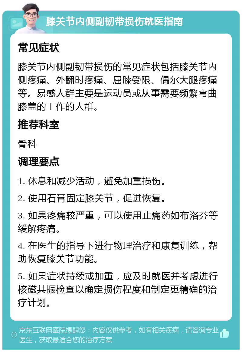 膝关节内侧副韧带损伤就医指南 常见症状 膝关节内侧副韧带损伤的常见症状包括膝关节内侧疼痛、外翻时疼痛、屈膝受限、偶尔大腿疼痛等。易感人群主要是运动员或从事需要频繁弯曲膝盖的工作的人群。 推荐科室 骨科 调理要点 1. 休息和减少活动，避免加重损伤。 2. 使用石膏固定膝关节，促进恢复。 3. 如果疼痛较严重，可以使用止痛药如布洛芬等缓解疼痛。 4. 在医生的指导下进行物理治疗和康复训练，帮助恢复膝关节功能。 5. 如果症状持续或加重，应及时就医并考虑进行核磁共振检查以确定损伤程度和制定更精确的治疗计划。