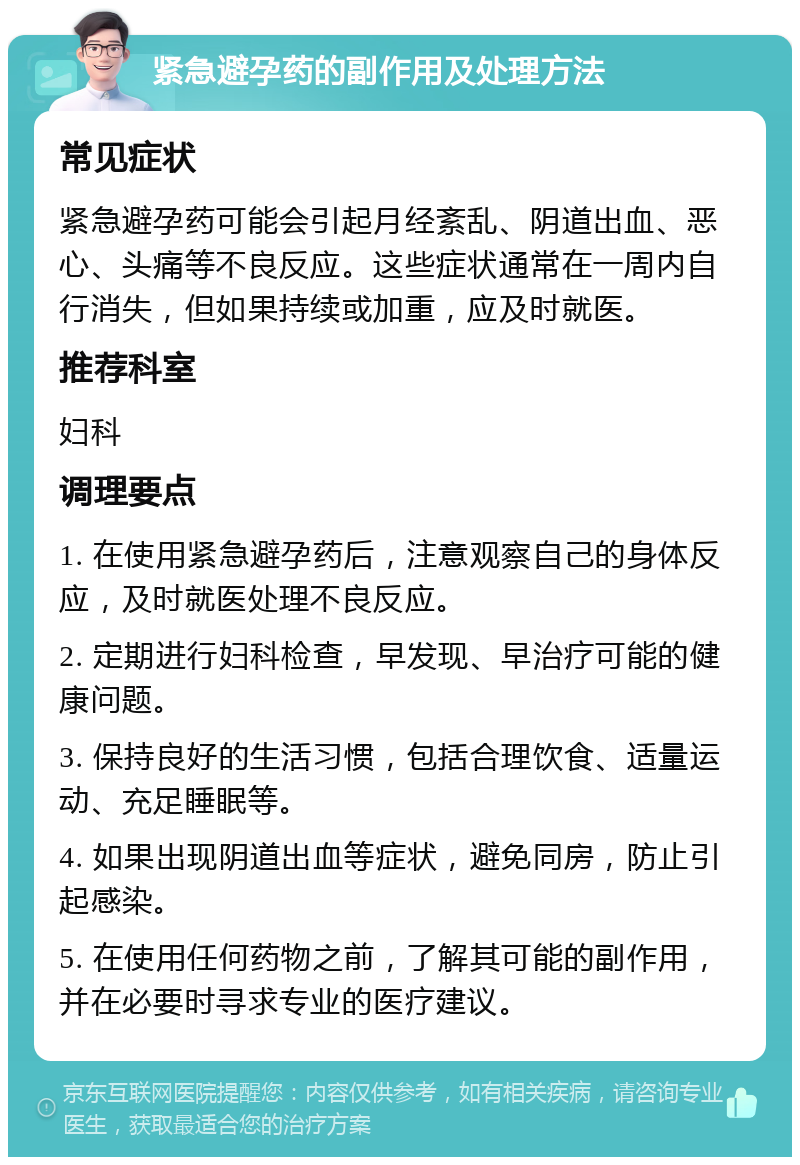 紧急避孕药的副作用及处理方法 常见症状 紧急避孕药可能会引起月经紊乱、阴道出血、恶心、头痛等不良反应。这些症状通常在一周内自行消失，但如果持续或加重，应及时就医。 推荐科室 妇科 调理要点 1. 在使用紧急避孕药后，注意观察自己的身体反应，及时就医处理不良反应。 2. 定期进行妇科检查，早发现、早治疗可能的健康问题。 3. 保持良好的生活习惯，包括合理饮食、适量运动、充足睡眠等。 4. 如果出现阴道出血等症状，避免同房，防止引起感染。 5. 在使用任何药物之前，了解其可能的副作用，并在必要时寻求专业的医疗建议。