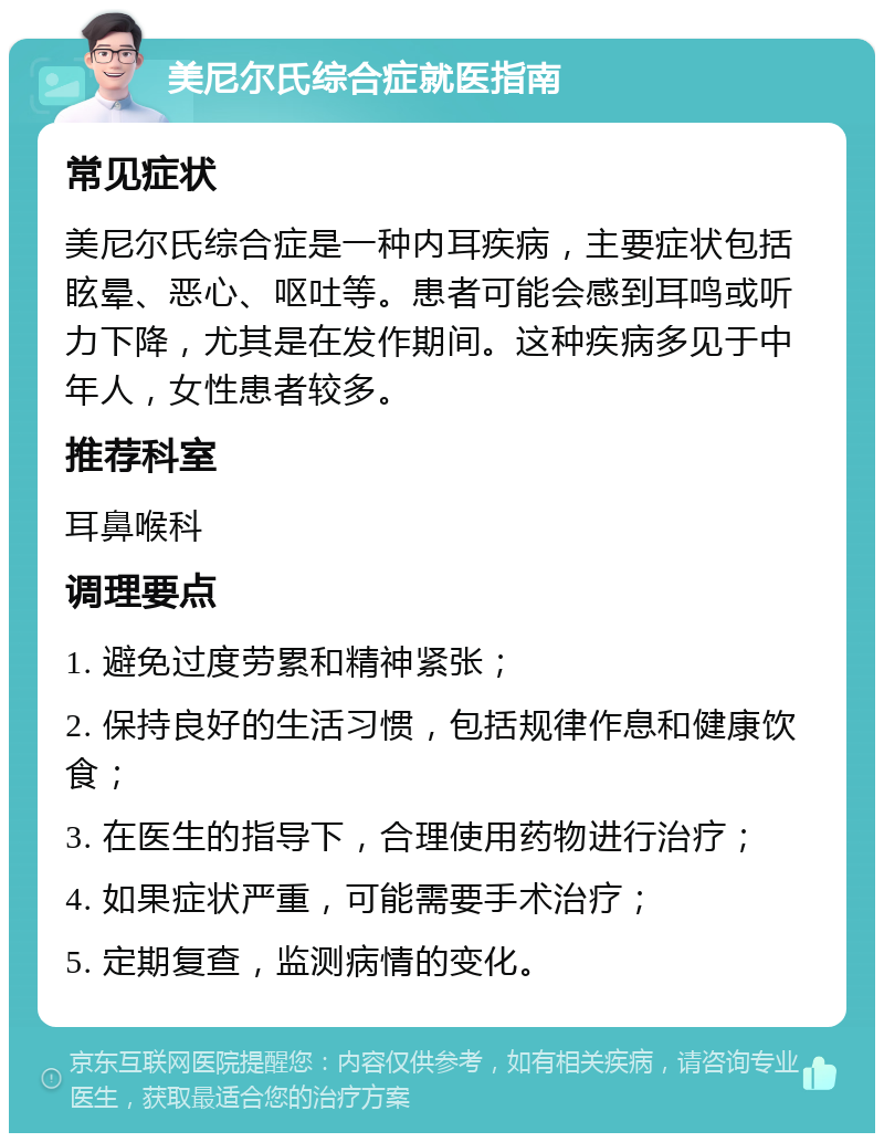 美尼尔氏综合症就医指南 常见症状 美尼尔氏综合症是一种内耳疾病，主要症状包括眩晕、恶心、呕吐等。患者可能会感到耳鸣或听力下降，尤其是在发作期间。这种疾病多见于中年人，女性患者较多。 推荐科室 耳鼻喉科 调理要点 1. 避免过度劳累和精神紧张； 2. 保持良好的生活习惯，包括规律作息和健康饮食； 3. 在医生的指导下，合理使用药物进行治疗； 4. 如果症状严重，可能需要手术治疗； 5. 定期复查，监测病情的变化。