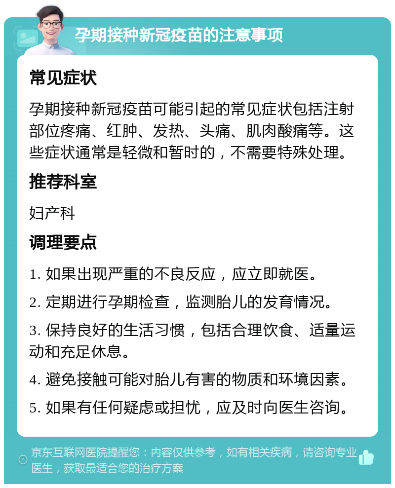 孕期接种新冠疫苗的注意事项 常见症状 孕期接种新冠疫苗可能引起的常见症状包括注射部位疼痛、红肿、发热、头痛、肌肉酸痛等。这些症状通常是轻微和暂时的，不需要特殊处理。 推荐科室 妇产科 调理要点 1. 如果出现严重的不良反应，应立即就医。 2. 定期进行孕期检查，监测胎儿的发育情况。 3. 保持良好的生活习惯，包括合理饮食、适量运动和充足休息。 4. 避免接触可能对胎儿有害的物质和环境因素。 5. 如果有任何疑虑或担忧，应及时向医生咨询。