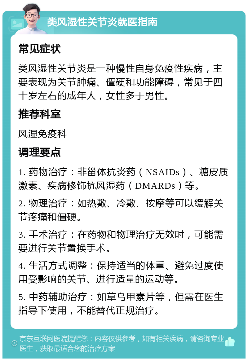 类风湿性关节炎就医指南 常见症状 类风湿性关节炎是一种慢性自身免疫性疾病，主要表现为关节肿痛、僵硬和功能障碍，常见于四十岁左右的成年人，女性多于男性。 推荐科室 风湿免疫科 调理要点 1. 药物治疗：非甾体抗炎药（NSAIDs）、糖皮质激素、疾病修饰抗风湿药（DMARDs）等。 2. 物理治疗：如热敷、冷敷、按摩等可以缓解关节疼痛和僵硬。 3. 手术治疗：在药物和物理治疗无效时，可能需要进行关节置换手术。 4. 生活方式调整：保持适当的体重、避免过度使用受影响的关节、进行适量的运动等。 5. 中药辅助治疗：如草乌甲素片等，但需在医生指导下使用，不能替代正规治疗。