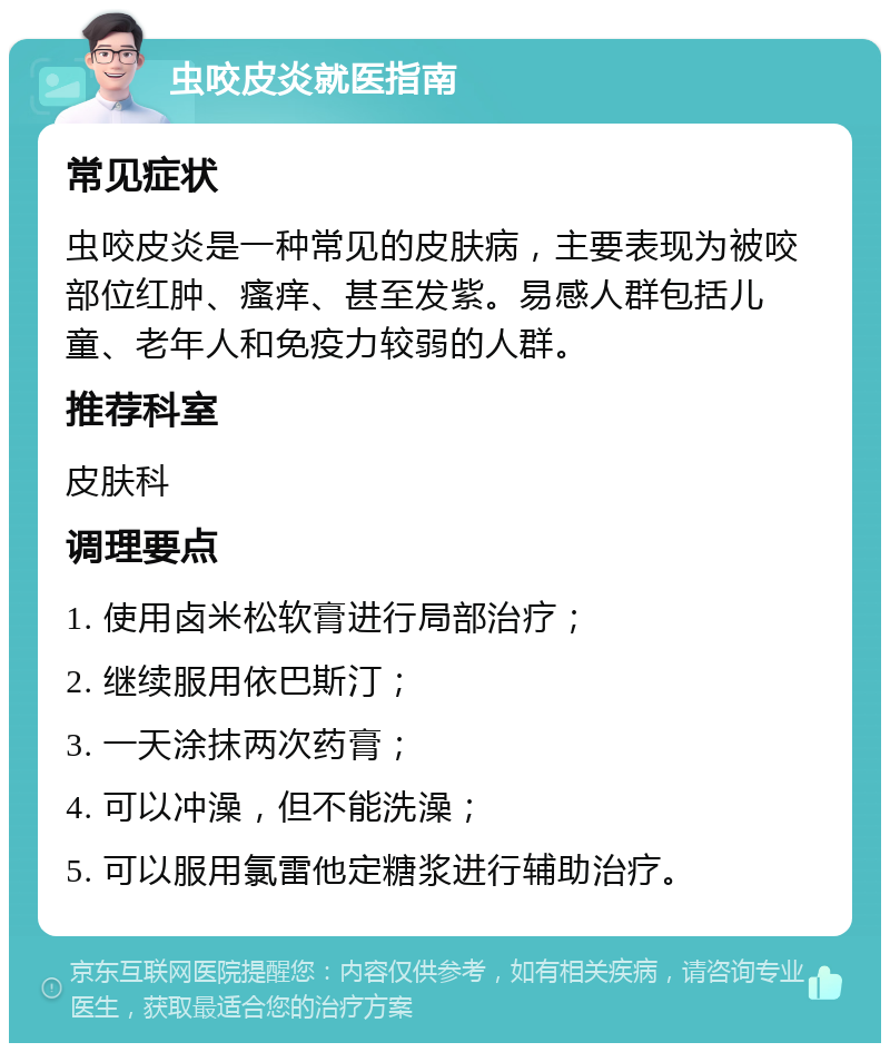 虫咬皮炎就医指南 常见症状 虫咬皮炎是一种常见的皮肤病，主要表现为被咬部位红肿、瘙痒、甚至发紫。易感人群包括儿童、老年人和免疫力较弱的人群。 推荐科室 皮肤科 调理要点 1. 使用卤米松软膏进行局部治疗； 2. 继续服用依巴斯汀； 3. 一天涂抹两次药膏； 4. 可以冲澡，但不能洗澡； 5. 可以服用氯雷他定糖浆进行辅助治疗。