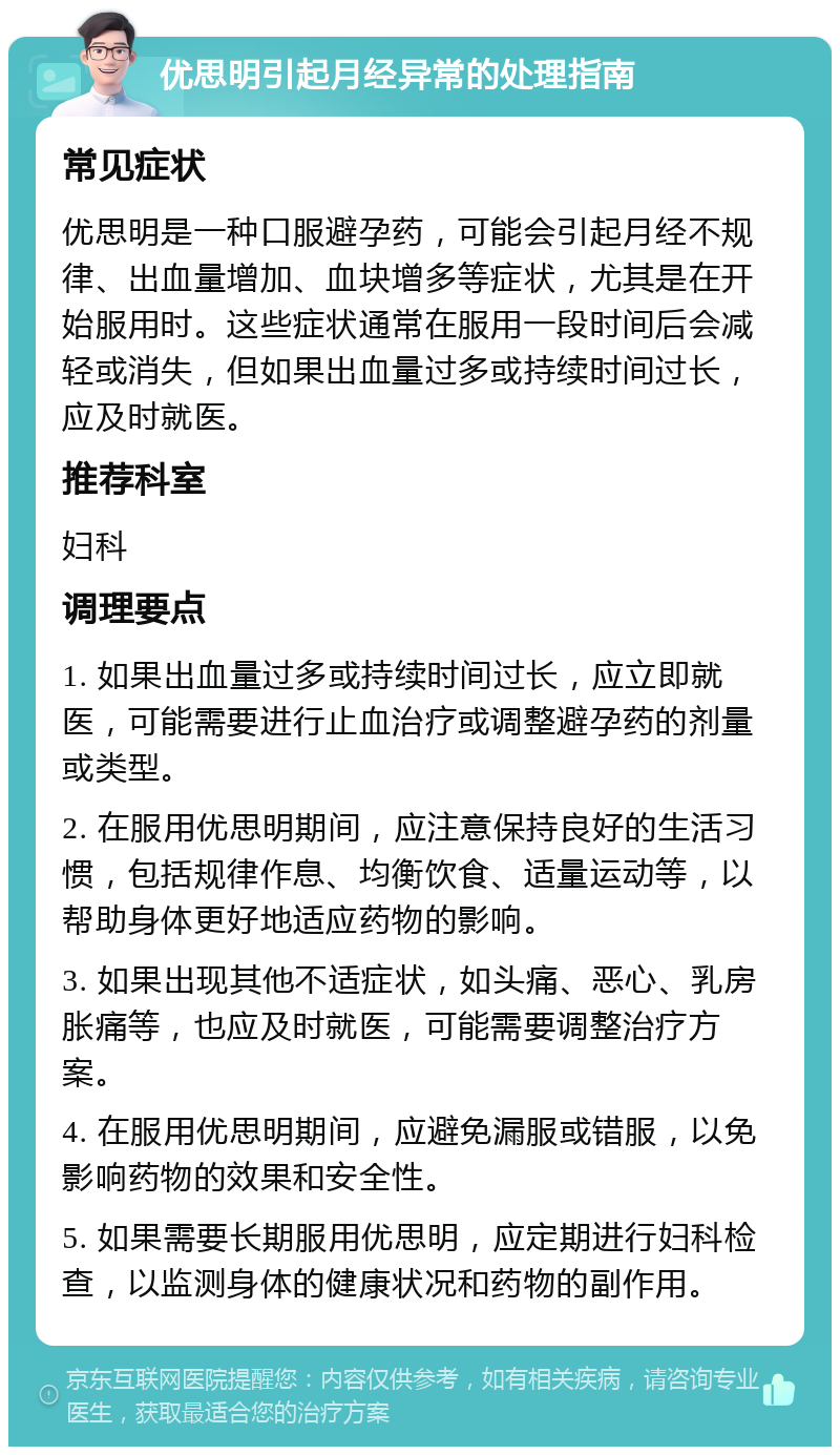 优思明引起月经异常的处理指南 常见症状 优思明是一种口服避孕药，可能会引起月经不规律、出血量增加、血块增多等症状，尤其是在开始服用时。这些症状通常在服用一段时间后会减轻或消失，但如果出血量过多或持续时间过长，应及时就医。 推荐科室 妇科 调理要点 1. 如果出血量过多或持续时间过长，应立即就医，可能需要进行止血治疗或调整避孕药的剂量或类型。 2. 在服用优思明期间，应注意保持良好的生活习惯，包括规律作息、均衡饮食、适量运动等，以帮助身体更好地适应药物的影响。 3. 如果出现其他不适症状，如头痛、恶心、乳房胀痛等，也应及时就医，可能需要调整治疗方案。 4. 在服用优思明期间，应避免漏服或错服，以免影响药物的效果和安全性。 5. 如果需要长期服用优思明，应定期进行妇科检查，以监测身体的健康状况和药物的副作用。