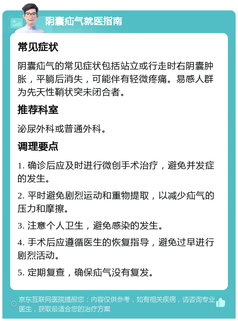 阴囊疝气就医指南 常见症状 阴囊疝气的常见症状包括站立或行走时右阴囊肿胀，平躺后消失，可能伴有轻微疼痛。易感人群为先天性鞘状突未闭合者。 推荐科室 泌尿外科或普通外科。 调理要点 1. 确诊后应及时进行微创手术治疗，避免并发症的发生。 2. 平时避免剧烈运动和重物提取，以减少疝气的压力和摩擦。 3. 注意个人卫生，避免感染的发生。 4. 手术后应遵循医生的恢复指导，避免过早进行剧烈活动。 5. 定期复查，确保疝气没有复发。