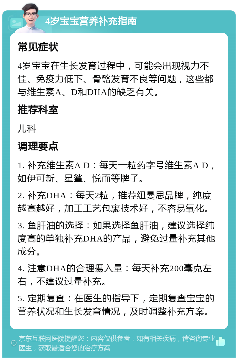 4岁宝宝营养补充指南 常见症状 4岁宝宝在生长发育过程中，可能会出现视力不佳、免疫力低下、骨骼发育不良等问题，这些都与维生素A、D和DHA的缺乏有关。 推荐科室 儿科 调理要点 1. 补充维生素A D：每天一粒药字号维生素A D，如伊可新、星鲨、悦而等牌子。 2. 补充DHA：每天2粒，推荐纽曼思品牌，纯度越高越好，加工工艺包裹技术好，不容易氧化。 3. 鱼肝油的选择：如果选择鱼肝油，建议选择纯度高的单独补充DHA的产品，避免过量补充其他成分。 4. 注意DHA的合理摄入量：每天补充200毫克左右，不建议过量补充。 5. 定期复查：在医生的指导下，定期复查宝宝的营养状况和生长发育情况，及时调整补充方案。