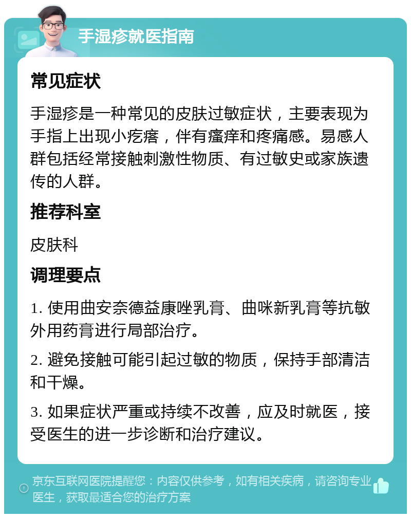 手湿疹就医指南 常见症状 手湿疹是一种常见的皮肤过敏症状，主要表现为手指上出现小疙瘩，伴有瘙痒和疼痛感。易感人群包括经常接触刺激性物质、有过敏史或家族遗传的人群。 推荐科室 皮肤科 调理要点 1. 使用曲安奈德益康唑乳膏、曲咪新乳膏等抗敏外用药膏进行局部治疗。 2. 避免接触可能引起过敏的物质，保持手部清洁和干燥。 3. 如果症状严重或持续不改善，应及时就医，接受医生的进一步诊断和治疗建议。