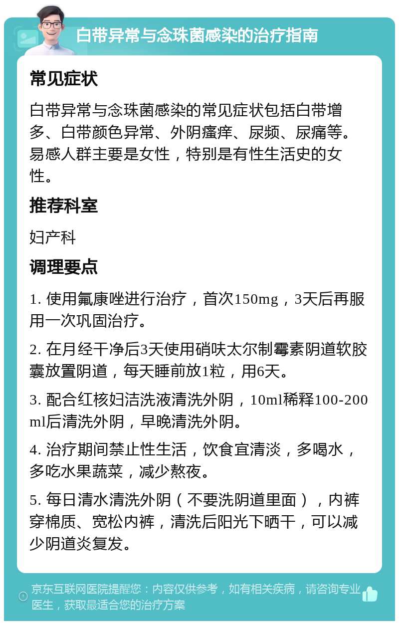 白带异常与念珠菌感染的治疗指南 常见症状 白带异常与念珠菌感染的常见症状包括白带增多、白带颜色异常、外阴瘙痒、尿频、尿痛等。易感人群主要是女性，特别是有性生活史的女性。 推荐科室 妇产科 调理要点 1. 使用氟康唑进行治疗，首次150mg，3天后再服用一次巩固治疗。 2. 在月经干净后3天使用硝呋太尔制霉素阴道软胶囊放置阴道，每天睡前放1粒，用6天。 3. 配合红核妇洁洗液清洗外阴，10ml稀释100-200ml后清洗外阴，早晚清洗外阴。 4. 治疗期间禁止性生活，饮食宜清淡，多喝水，多吃水果蔬菜，减少熬夜。 5. 每日清水清洗外阴（不要洗阴道里面），内裤穿棉质、宽松内裤，清洗后阳光下晒干，可以减少阴道炎复发。