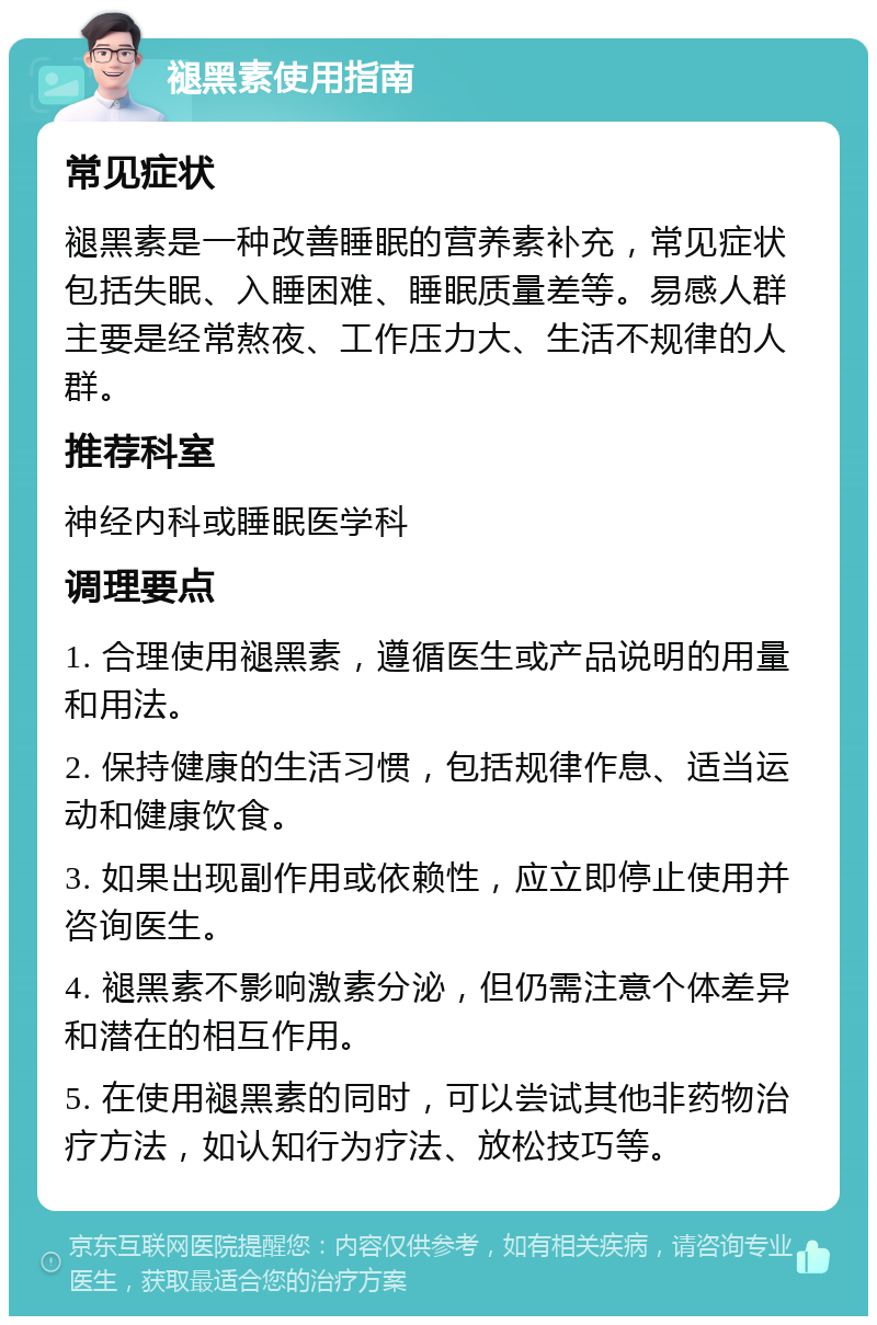 褪黑素使用指南 常见症状 褪黑素是一种改善睡眠的营养素补充，常见症状包括失眠、入睡困难、睡眠质量差等。易感人群主要是经常熬夜、工作压力大、生活不规律的人群。 推荐科室 神经内科或睡眠医学科 调理要点 1. 合理使用褪黑素，遵循医生或产品说明的用量和用法。 2. 保持健康的生活习惯，包括规律作息、适当运动和健康饮食。 3. 如果出现副作用或依赖性，应立即停止使用并咨询医生。 4. 褪黑素不影响激素分泌，但仍需注意个体差异和潜在的相互作用。 5. 在使用褪黑素的同时，可以尝试其他非药物治疗方法，如认知行为疗法、放松技巧等。