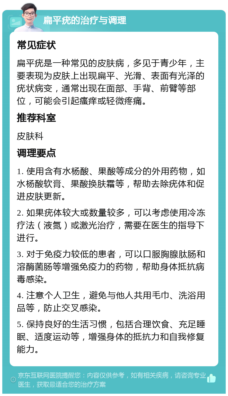 扁平疣的治疗与调理 常见症状 扁平疣是一种常见的皮肤病，多见于青少年，主要表现为皮肤上出现扁平、光滑、表面有光泽的疣状病变，通常出现在面部、手背、前臂等部位，可能会引起瘙痒或轻微疼痛。 推荐科室 皮肤科 调理要点 1. 使用含有水杨酸、果酸等成分的外用药物，如水杨酸软膏、果酸换肤霜等，帮助去除疣体和促进皮肤更新。 2. 如果疣体较大或数量较多，可以考虑使用冷冻疗法（液氮）或激光治疗，需要在医生的指导下进行。 3. 对于免疫力较低的患者，可以口服胸腺肽肠和溶酶菌肠等增强免疫力的药物，帮助身体抵抗病毒感染。 4. 注意个人卫生，避免与他人共用毛巾、洗浴用品等，防止交叉感染。 5. 保持良好的生活习惯，包括合理饮食、充足睡眠、适度运动等，增强身体的抵抗力和自我修复能力。