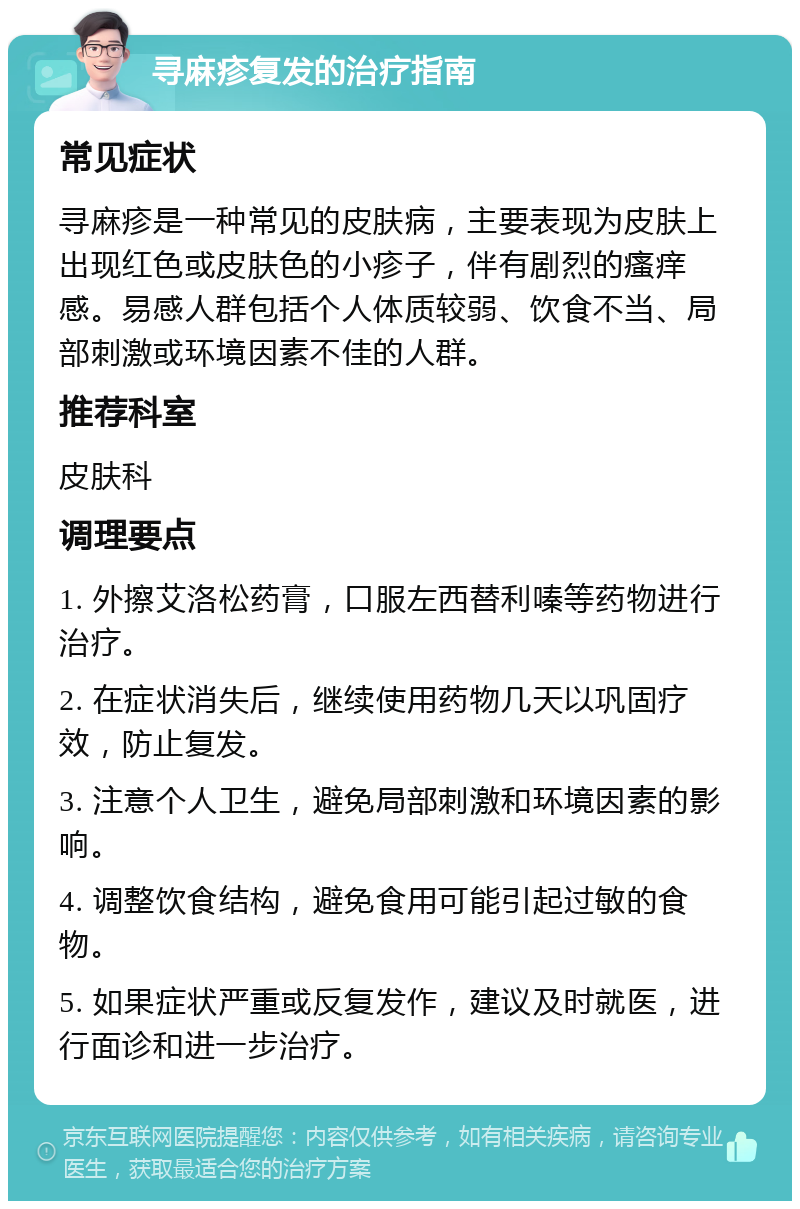 寻麻疹复发的治疗指南 常见症状 寻麻疹是一种常见的皮肤病，主要表现为皮肤上出现红色或皮肤色的小疹子，伴有剧烈的瘙痒感。易感人群包括个人体质较弱、饮食不当、局部刺激或环境因素不佳的人群。 推荐科室 皮肤科 调理要点 1. 外擦艾洛松药膏，口服左西替利嗪等药物进行治疗。 2. 在症状消失后，继续使用药物几天以巩固疗效，防止复发。 3. 注意个人卫生，避免局部刺激和环境因素的影响。 4. 调整饮食结构，避免食用可能引起过敏的食物。 5. 如果症状严重或反复发作，建议及时就医，进行面诊和进一步治疗。