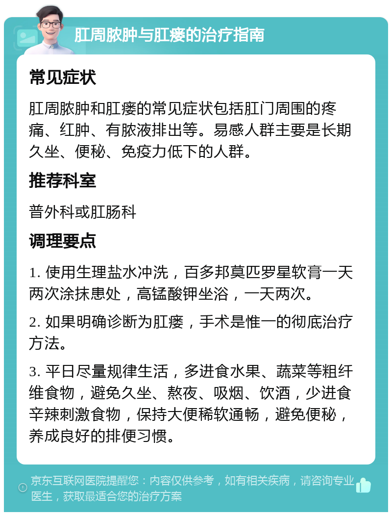 肛周脓肿与肛瘘的治疗指南 常见症状 肛周脓肿和肛瘘的常见症状包括肛门周围的疼痛、红肿、有脓液排出等。易感人群主要是长期久坐、便秘、免疫力低下的人群。 推荐科室 普外科或肛肠科 调理要点 1. 使用生理盐水冲洗，百多邦莫匹罗星软膏一天两次涂抹患处，高锰酸钾坐浴，一天两次。 2. 如果明确诊断为肛瘘，手术是惟一的彻底治疗方法。 3. 平日尽量规律生活，多进食水果、蔬菜等粗纤维食物，避免久坐、熬夜、吸烟、饮酒，少进食辛辣刺激食物，保持大便稀软通畅，避免便秘，养成良好的排便习惯。