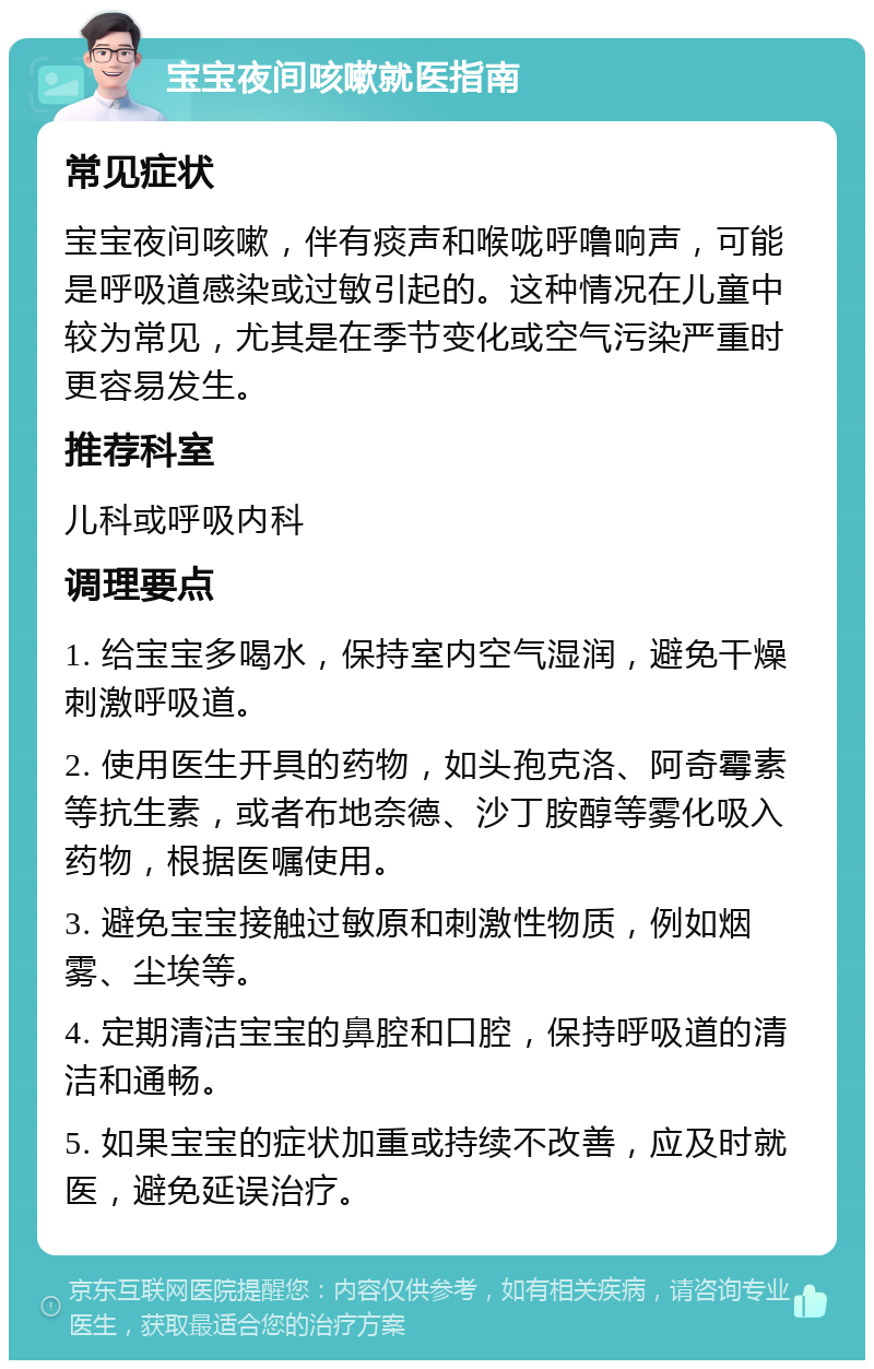 宝宝夜间咳嗽就医指南 常见症状 宝宝夜间咳嗽，伴有痰声和喉咙呼噜响声，可能是呼吸道感染或过敏引起的。这种情况在儿童中较为常见，尤其是在季节变化或空气污染严重时更容易发生。 推荐科室 儿科或呼吸内科 调理要点 1. 给宝宝多喝水，保持室内空气湿润，避免干燥刺激呼吸道。 2. 使用医生开具的药物，如头孢克洛、阿奇霉素等抗生素，或者布地奈德、沙丁胺醇等雾化吸入药物，根据医嘱使用。 3. 避免宝宝接触过敏原和刺激性物质，例如烟雾、尘埃等。 4. 定期清洁宝宝的鼻腔和口腔，保持呼吸道的清洁和通畅。 5. 如果宝宝的症状加重或持续不改善，应及时就医，避免延误治疗。