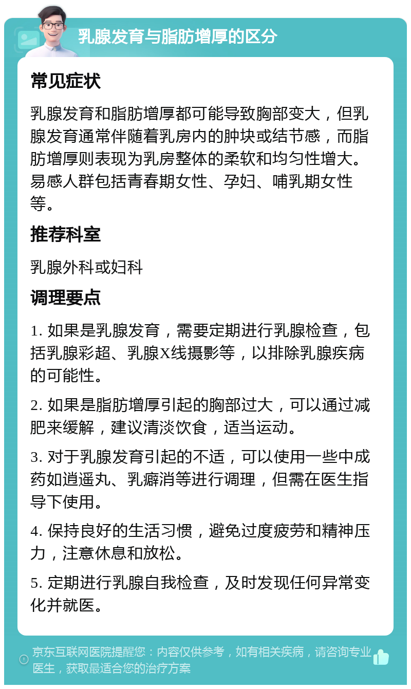 乳腺发育与脂肪增厚的区分 常见症状 乳腺发育和脂肪增厚都可能导致胸部变大，但乳腺发育通常伴随着乳房内的肿块或结节感，而脂肪增厚则表现为乳房整体的柔软和均匀性增大。易感人群包括青春期女性、孕妇、哺乳期女性等。 推荐科室 乳腺外科或妇科 调理要点 1. 如果是乳腺发育，需要定期进行乳腺检查，包括乳腺彩超、乳腺X线摄影等，以排除乳腺疾病的可能性。 2. 如果是脂肪增厚引起的胸部过大，可以通过减肥来缓解，建议清淡饮食，适当运动。 3. 对于乳腺发育引起的不适，可以使用一些中成药如逍遥丸、乳癖消等进行调理，但需在医生指导下使用。 4. 保持良好的生活习惯，避免过度疲劳和精神压力，注意休息和放松。 5. 定期进行乳腺自我检查，及时发现任何异常变化并就医。