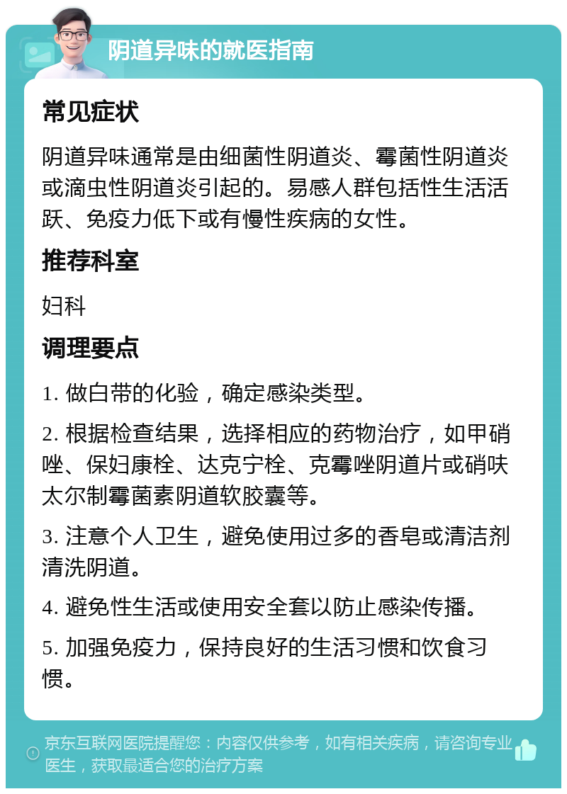 阴道异味的就医指南 常见症状 阴道异味通常是由细菌性阴道炎、霉菌性阴道炎或滴虫性阴道炎引起的。易感人群包括性生活活跃、免疫力低下或有慢性疾病的女性。 推荐科室 妇科 调理要点 1. 做白带的化验，确定感染类型。 2. 根据检查结果，选择相应的药物治疗，如甲硝唑、保妇康栓、达克宁栓、克霉唑阴道片或硝呋太尔制霉菌素阴道软胶囊等。 3. 注意个人卫生，避免使用过多的香皂或清洁剂清洗阴道。 4. 避免性生活或使用安全套以防止感染传播。 5. 加强免疫力，保持良好的生活习惯和饮食习惯。