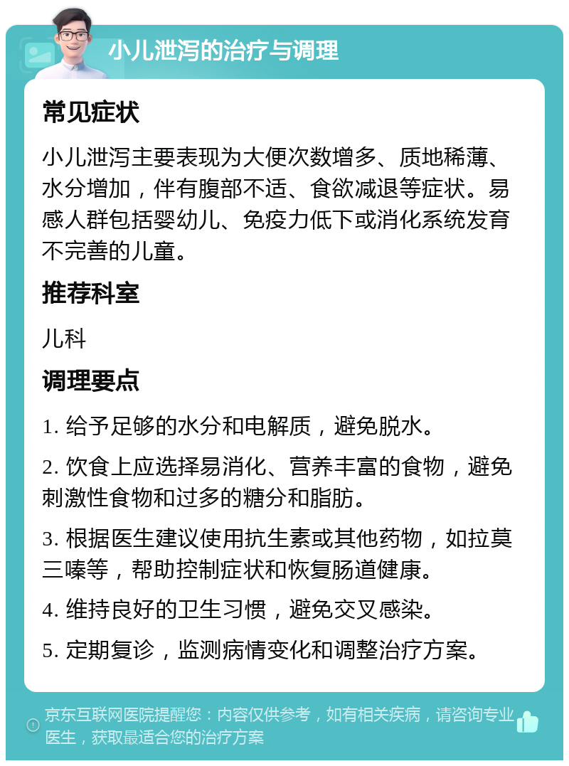 小儿泄泻的治疗与调理 常见症状 小儿泄泻主要表现为大便次数增多、质地稀薄、水分增加，伴有腹部不适、食欲减退等症状。易感人群包括婴幼儿、免疫力低下或消化系统发育不完善的儿童。 推荐科室 儿科 调理要点 1. 给予足够的水分和电解质，避免脱水。 2. 饮食上应选择易消化、营养丰富的食物，避免刺激性食物和过多的糖分和脂肪。 3. 根据医生建议使用抗生素或其他药物，如拉莫三嗪等，帮助控制症状和恢复肠道健康。 4. 维持良好的卫生习惯，避免交叉感染。 5. 定期复诊，监测病情变化和调整治疗方案。