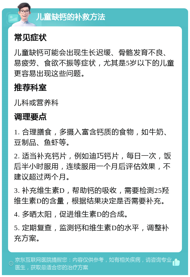 儿童缺钙的补救方法 常见症状 儿童缺钙可能会出现生长迟缓、骨骼发育不良、易疲劳、食欲不振等症状，尤其是5岁以下的儿童更容易出现这些问题。 推荐科室 儿科或营养科 调理要点 1. 合理膳食，多摄入富含钙质的食物，如牛奶、豆制品、鱼虾等。 2. 适当补充钙片，例如迪巧钙片，每日一次，饭后半小时服用，连续服用一个月后评估效果，不建议超过两个月。 3. 补充维生素D，帮助钙的吸收，需要检测25羟维生素D的含量，根据结果决定是否需要补充。 4. 多晒太阳，促进维生素D的合成。 5. 定期复查，监测钙和维生素D的水平，调整补充方案。