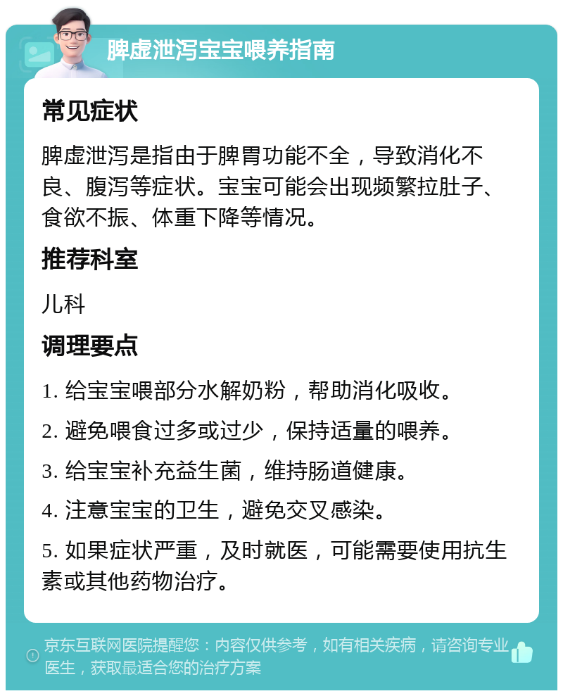 脾虚泄泻宝宝喂养指南 常见症状 脾虚泄泻是指由于脾胃功能不全，导致消化不良、腹泻等症状。宝宝可能会出现频繁拉肚子、食欲不振、体重下降等情况。 推荐科室 儿科 调理要点 1. 给宝宝喂部分水解奶粉，帮助消化吸收。 2. 避免喂食过多或过少，保持适量的喂养。 3. 给宝宝补充益生菌，维持肠道健康。 4. 注意宝宝的卫生，避免交叉感染。 5. 如果症状严重，及时就医，可能需要使用抗生素或其他药物治疗。