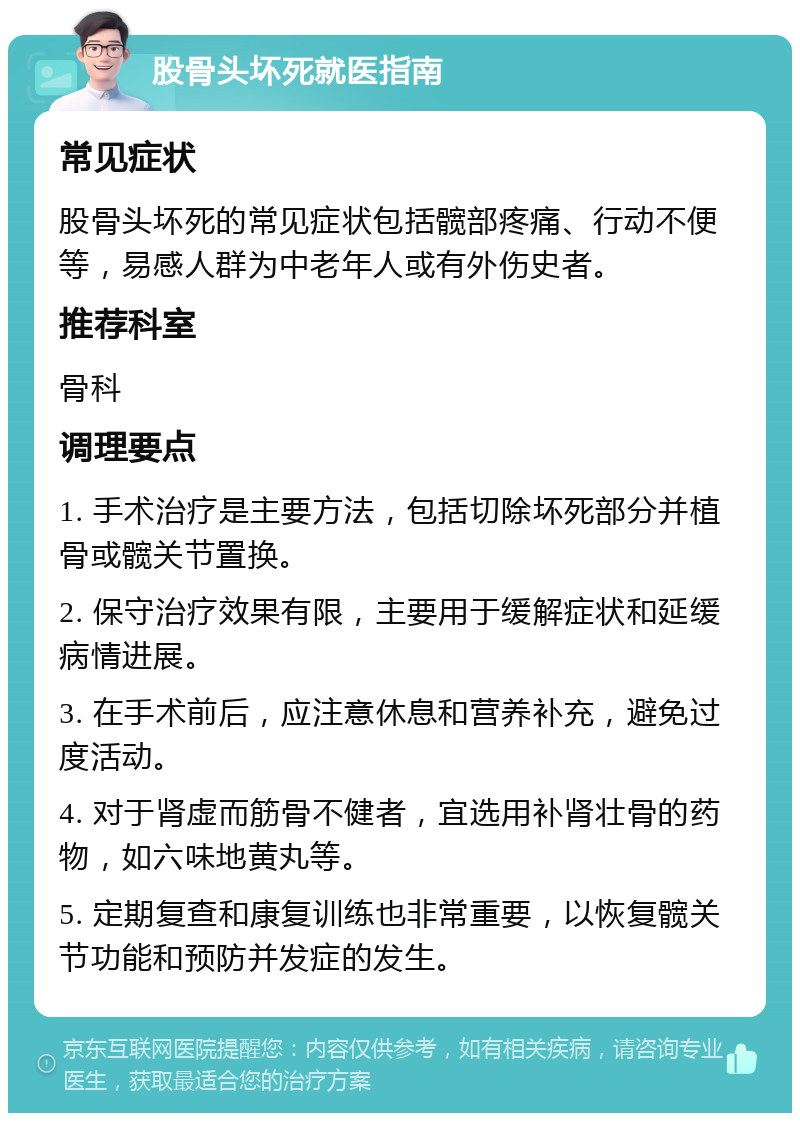 股骨头坏死就医指南 常见症状 股骨头坏死的常见症状包括髋部疼痛、行动不便等，易感人群为中老年人或有外伤史者。 推荐科室 骨科 调理要点 1. 手术治疗是主要方法，包括切除坏死部分并植骨或髋关节置换。 2. 保守治疗效果有限，主要用于缓解症状和延缓病情进展。 3. 在手术前后，应注意休息和营养补充，避免过度活动。 4. 对于肾虚而筋骨不健者，宜选用补肾壮骨的药物，如六味地黄丸等。 5. 定期复查和康复训练也非常重要，以恢复髋关节功能和预防并发症的发生。