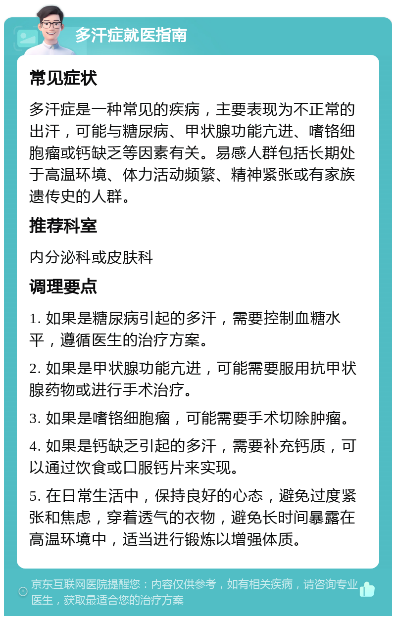 多汗症就医指南 常见症状 多汗症是一种常见的疾病，主要表现为不正常的出汗，可能与糖尿病、甲状腺功能亢进、嗜铬细胞瘤或钙缺乏等因素有关。易感人群包括长期处于高温环境、体力活动频繁、精神紧张或有家族遗传史的人群。 推荐科室 内分泌科或皮肤科 调理要点 1. 如果是糖尿病引起的多汗，需要控制血糖水平，遵循医生的治疗方案。 2. 如果是甲状腺功能亢进，可能需要服用抗甲状腺药物或进行手术治疗。 3. 如果是嗜铬细胞瘤，可能需要手术切除肿瘤。 4. 如果是钙缺乏引起的多汗，需要补充钙质，可以通过饮食或口服钙片来实现。 5. 在日常生活中，保持良好的心态，避免过度紧张和焦虑，穿着透气的衣物，避免长时间暴露在高温环境中，适当进行锻炼以增强体质。